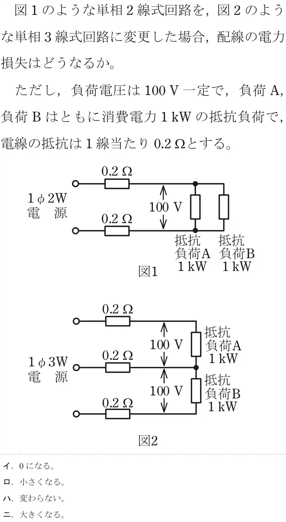 令和5年度上期（午前） 第二種電気工事士 学科試験 問7:図1のような単相2線式回路を、図2のような単相3線式回路に変更した場合,配線の電力損失はどうなるか。ただし、負荷電圧は 100V一定で、負荷A,負荷Bはともに消費電力1kWの抵抗負荷で,電線の抵抗は1線当たり 0.2gとする。