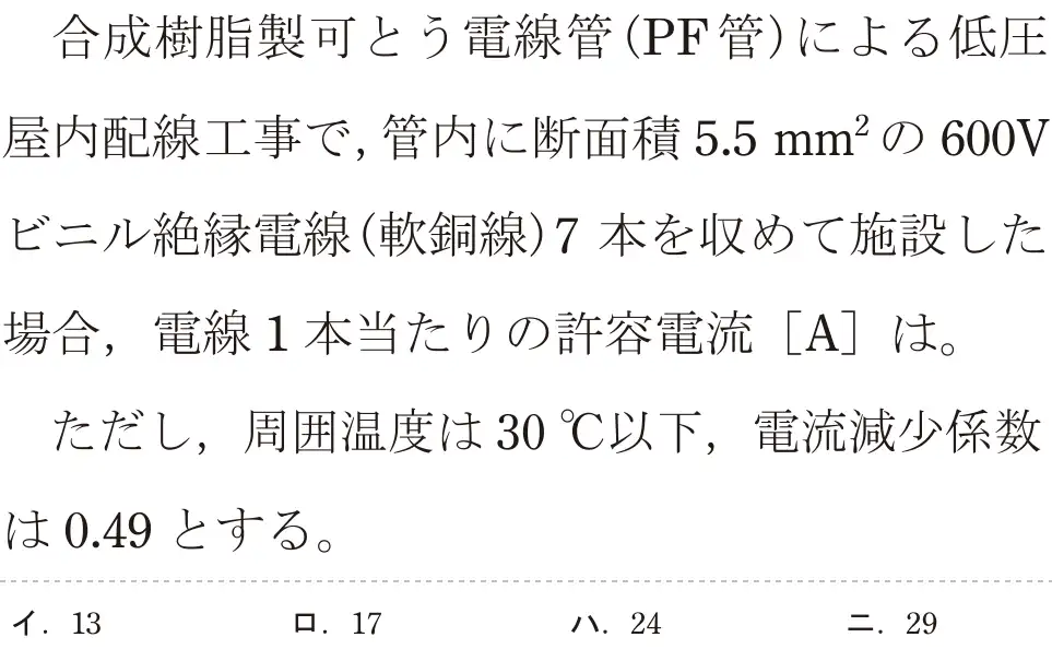 令和5年度上期（午前） 第二種電気工事士 学科試験 問8:合成樹脂製可とう電線管(PF管)による低圧屋内配線工事で,管内に断面積5.5mm²の 600Vビニル絶縁電線(軟銅線)7本を収めて施設した場合,電線1本当たりの許容電流 [A]は。ただし、周囲温度は 30°C以下,電流減少係数は0.49 とする。
