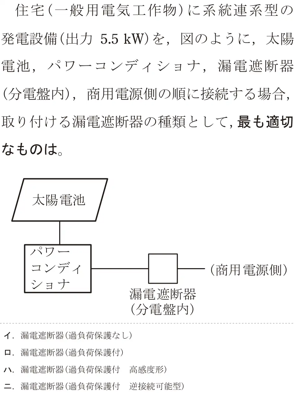 令和5年度上期（午前） 第二種電気工事士 学科試験 問21:住宅(一般用電気工作物)に系統連系型の発電設備(出力 5.5kW)を、図のように、太陽電池,パワーコンディショナ,漏電遮断器(分電盤内),商用電源側の順に接続する場合,取り付ける漏電遮断器の種類として,最も適切なものは。