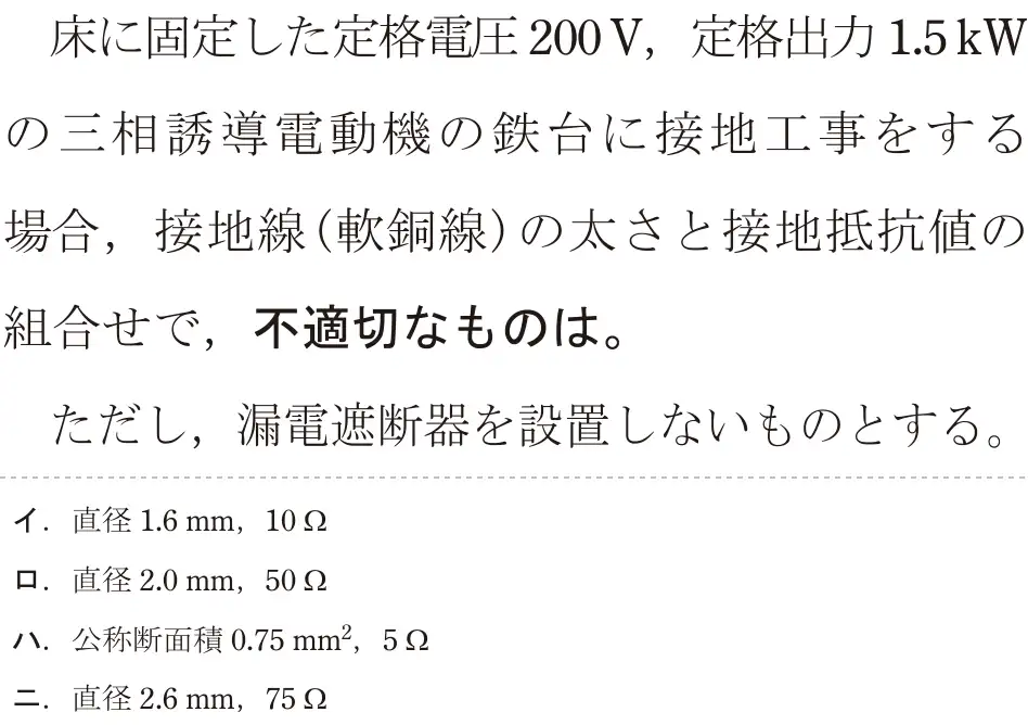 令和5年度上期（午前） 第二種電気工事士 学科試験 問22:床に固定した定格電圧200V,定格出力1.5kWの三相誘導電動機の鉄台に接地工事をする場合,接地線(軟銅線)の太さと接地抵抗値の組合せで,不適切なものは。ただし、漏電遮断器を設置しないものとする。