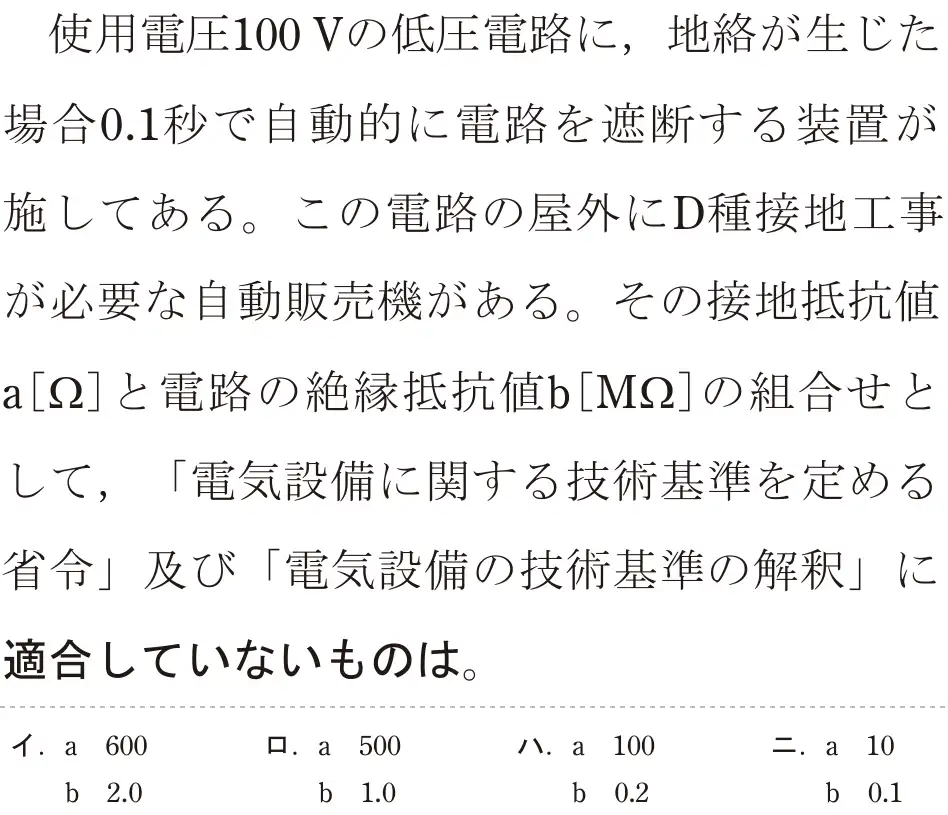 令和5年度上期（午前） 第二種電気工事士 学科試験 問26:使用電圧100Vの低圧電路に、地絡が生じた場合0.1秒で自動的に電路を遮断する装置が施してある。この電路の屋外にD種接地工事が必要な自動販売機がある。その接地抵抗値a[Ω]と電路の絶縁抵抗値b[MQ2]の組合せとして、「電気設備に関する技術基準を定める省令」及び「電気設備の技術基準の解釈」に適合していないものは。