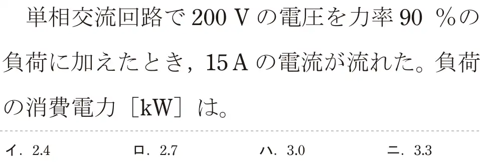 令和5年度上期（午後） 第二種電気工事士 学科試験 問4:単相交流回路で200Vの電圧を力率90%の負荷に加えたとき、15Aの電流が流れた。負荷の消費電力 [kW]は。