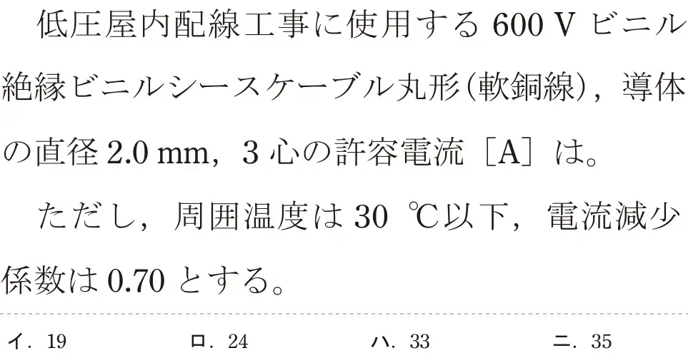 令和5年度上期（午後） 第二種電気工事士 学科試験 問8:低圧屋内配線工事に使用する 600Vビニル絶縁ビニルシースケーブル丸形(軟銅線),導体の直径2.0mm, 3心の許容電流 [A]は。ただし、周囲温度は 30°C以下,電流減少係数は0.70とする。