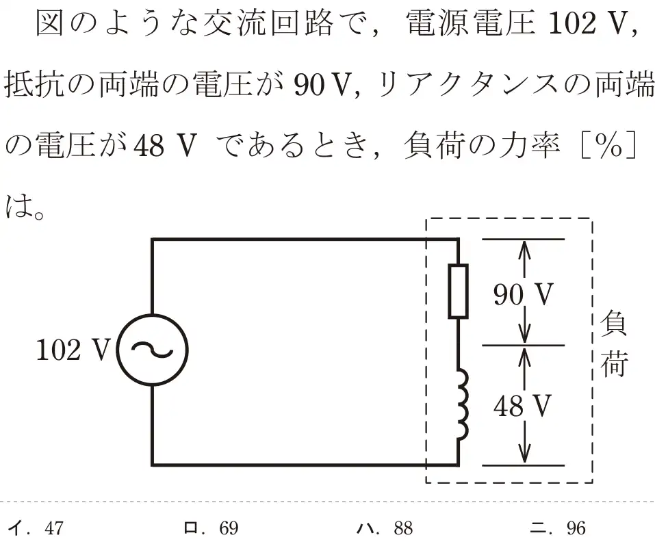 令和5年度下期（午前） 第二種電気工事士 学科試験 問4:図のような交流回路で、電源電圧 102 V,抵抗の両端の電圧が90V, リアクタンスの両端の電圧が48 V であるとき、負荷の率[%]は。