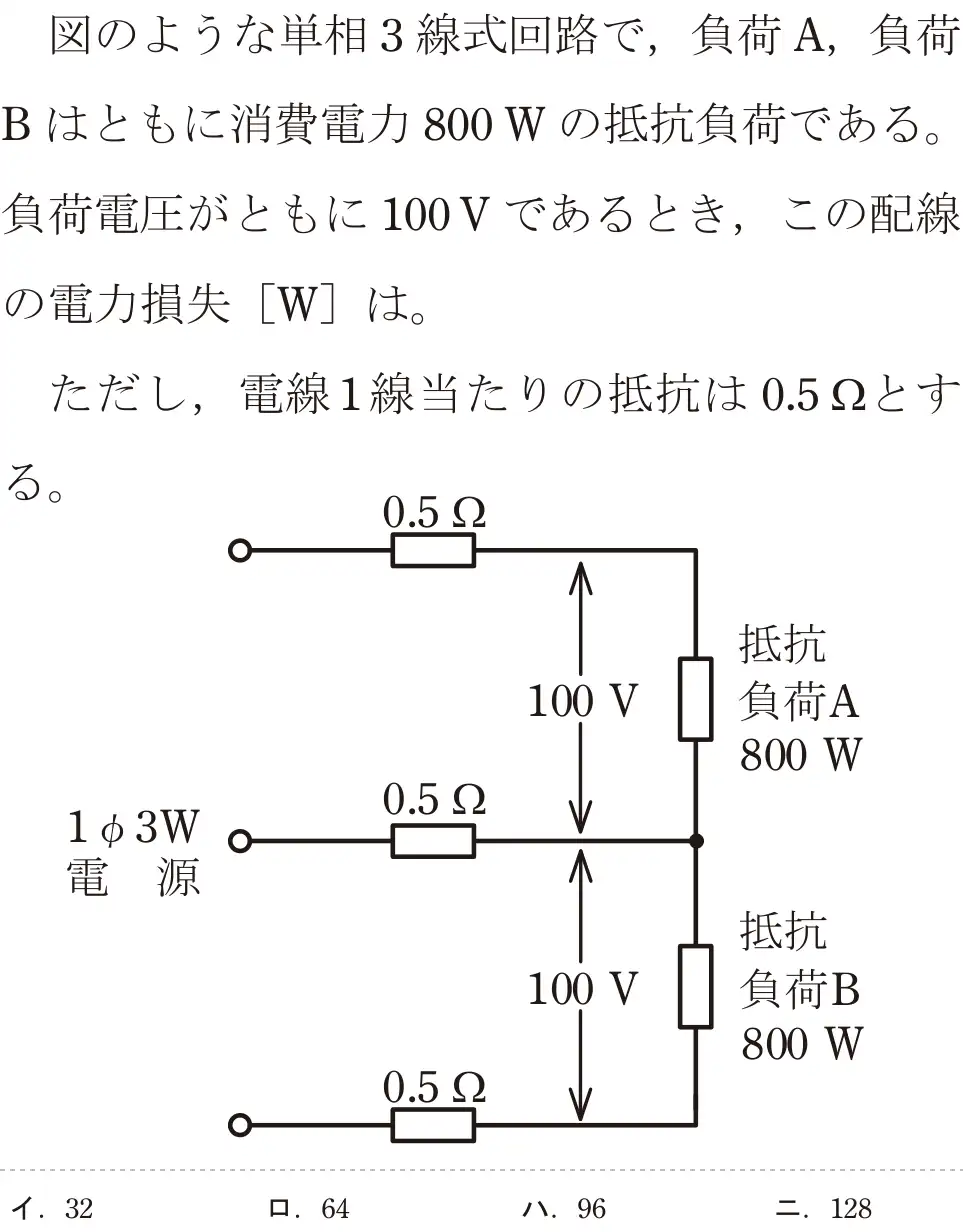 令和5年度下期（午前） 第二種電気工事士 学科試験 問7:図のような単相3線式回路で,負荷 A,負荷Bはともに消費電力 800Wの抵抗である。負荷電圧がともに 100Vであるとき、この配線の電力損失[W]は。ただし、電線1線当たりの抵抗は0.5gとする。