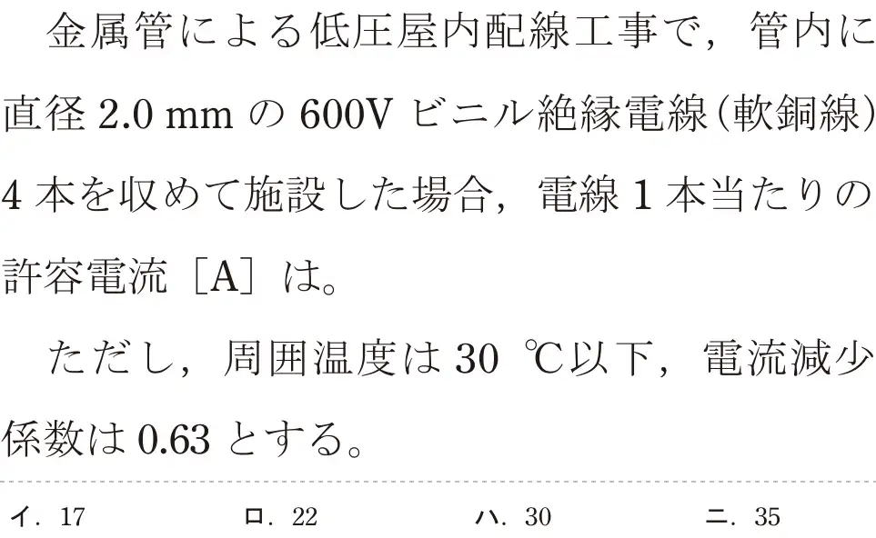 令和5年度下期（午前） 第二種電気工事士 学科試験 問8:金属管による低圧屋内配線工事で,管内に直径2.0mmの 600V ビニル絶縁電線(軟銅線)4本を収めて施設した場合,電線 1本当たりの許容電流 [A]は。ただし、周囲温度は 30°C以下,電流減少係数は0.63とする。