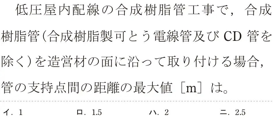 令和5年度下期（午前） 第二種電気工事士 学科試験 問23:低圧屋内配線の合成樹脂管工事で,合成樹脂管(合成樹脂製可とう電線管及び CD 管を除く)を造営材の面に沿って取り付ける場合,管の支持点間の距離の最大値 [m]は。