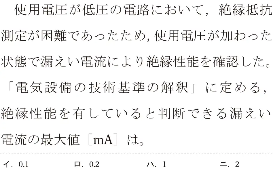 令和5年度下期（午前） 第二種電気工事士 学科試験 問25:使用電圧が低圧の電路において、絶縁抵抗測定が困難であったため、使用電圧が加わった状態で漏えい電流により絶縁性能を確認した。「電気設備の技術基準の解釈」に定める,絶縁性能を有していると判断できる漏えい電流の最大値 [mA]は。
