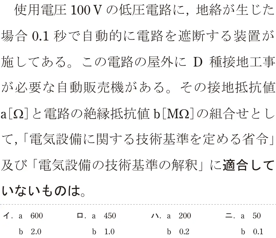 令和5年度下期（午前） 第二種電気工事士 学科試験 問26:使用電圧100Vの低圧電路に、地絡が生じた場合 0.1秒で自動的に電路を遮断する装置が施してある。この電路の屋外に D 種接地工事が必要な自動販売機がある。その接地抵抗値a[Ω]と電路の絶縁抵抗値 b[M2]の組合せとして、「電気設備に関する技術基準を定める省令」及び「電気設備の技術基準の解釈」に適合していないものは。