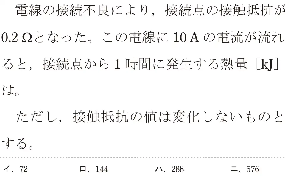 令和5年度下期（午後） 第二種電気工事士 学科試験 問3:電線の接続不良により,接続点の接触抵抗が0.2となった。この電線に 10Aの電流が流れると、接続点から1時間に発生する熱量[kJ]は。ただし、接触抵抗の値は変化しないものとする。