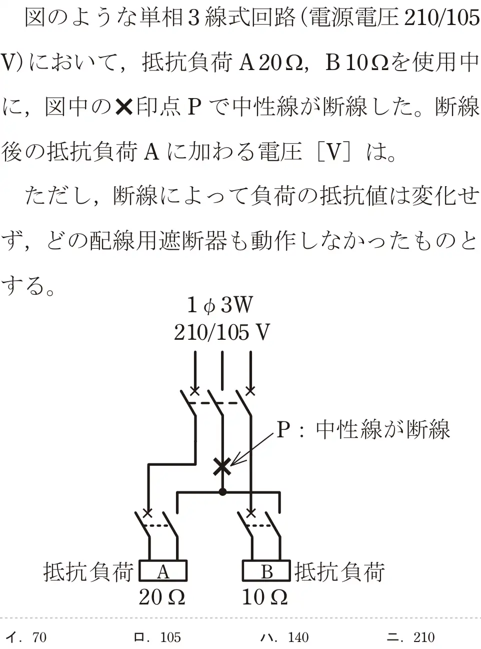 令和5年度下期（午後） 第二種電気工事士 学科試験 問7:図のような単相3線式回路(電源電圧210/105V)において、抵抗負荷A202, B102を使用中に、図中の✕印点Pで中性線が断線した。断線後の抵抗負荷Aに加わる電圧 [V]は。ただし、断線によって負荷の抵抗値は変化せず、どの配線用遮断器も動作しなかったものとする。