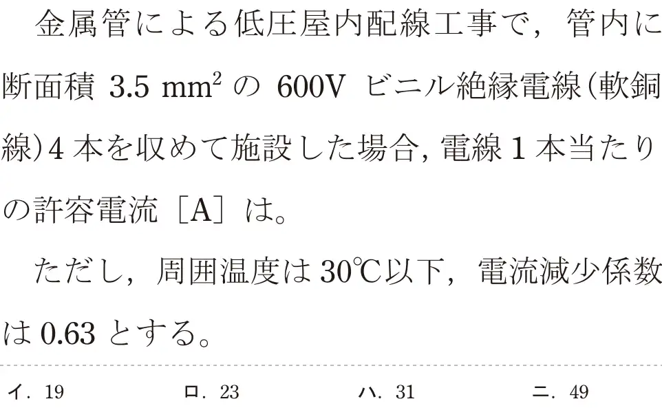 令和5年度下期（午後） 第二種電気工事士 学科試験 問8:金属管による低圧屋内配線工事で、管内に断面積 3.5mm²の 600V ビニル絶縁電線(軟銅線)4本を収めて施設した場合,電線1本当たりの許容電流 [A]は。ただし,周囲温度は 30°C以下,電流減少係数は0.63とする。