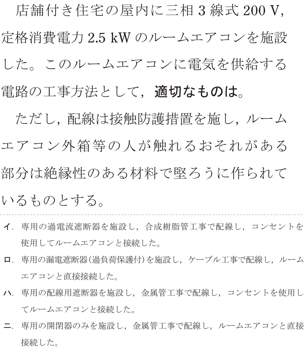 令和5年度下期（午後） 第二種電気工事士 学科試験 問21:店舗付き住宅の屋内に三相3線式 200V,定格消費電力2.5kWのルームエアコンを施設した。このルームエアコンに電気を供給する電路の工事方法として、適切なものは。ただし、配線は接触防護措置を施し、ルームエアコン外箱等の人が触れるおそれがある部分は絶縁性のある材料で堅ろうに作られているものとする。