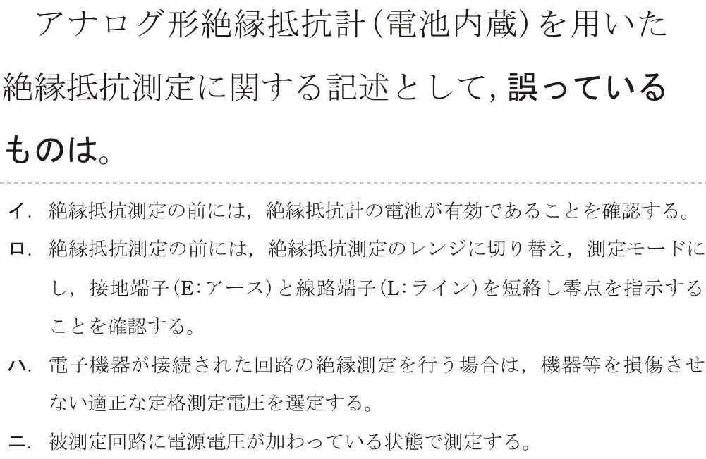 令和5年度下期（午後） 第二種電気工事士 学科試験 問25:アナログ形絶縁抵抗計(電池内蔵)を用いた絶縁抵抗測定に関する記述として, 誤っているものは。