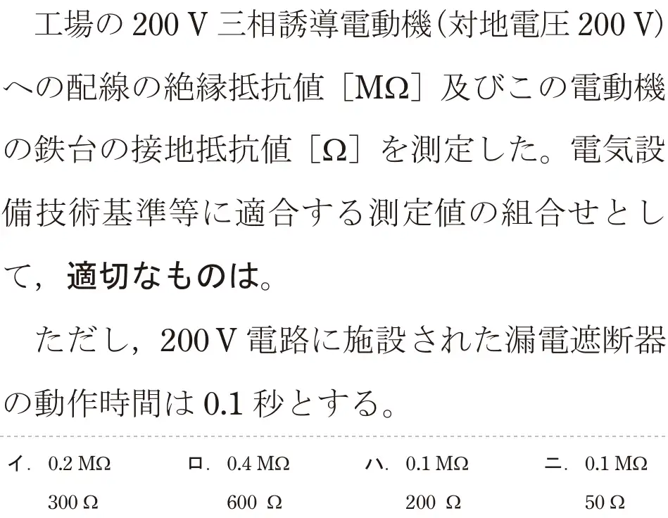 令和5年度下期（午後） 第二種電気工事士 学科試験 問26:工場の200 V 三相誘導電動機(対地電圧200V)への配線の絶縁抵抗値[M22]及びこの電動機の鉄台の接地抵抗値 [Ω]を測定した。電気設備技術基準等に適合する測定値の組合せとして、適切なものは。ただし、200V電路に施設された漏電遮断器の動作時間は0.1秒とする。