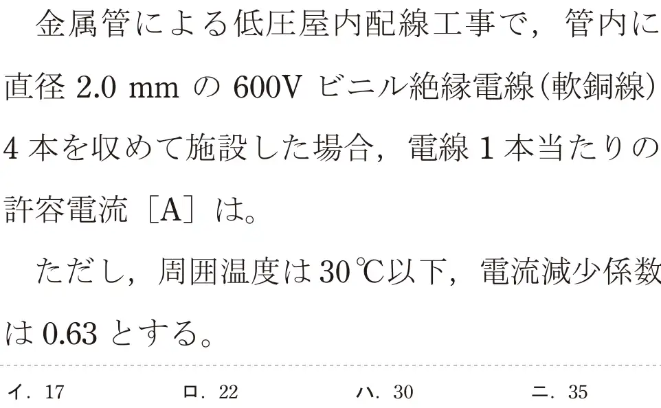 令和6年度上期 第二種電気工事士 学科試験 問8:金属管による低圧屋内配線工事で,管内に直径2.0mmの 600V ビニル絶縁電線(軟銅線)4本を収めて施設した場合、電線1本当たりの許容電流 [A]は。ただし、周囲温度は30°C以下,電流減少係数は0.63とする。