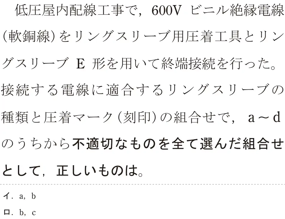 令和6年度上期 第二種電気工事士 学科試験 問19:低圧屋内配線工事で、600V ビニル絶縁電線(軟銅線)をリングスリーブ用圧着工具とリングスリーブ E 形を用いて終端接続を行った。接続する電線に適合するリングスリーブの種額と圧着マーク(刻印)の組合せで、a〜dのうちから不適切なものを全て選んだ組合せとして、正しいものは。