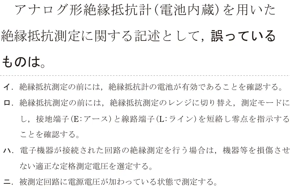 令和6年度上期 第二種電気工事士 学科試験 問25:アナログ形絶縁抵抗計(電池内蔵)を用いた絶縁抵抗測定に関する記述として, 誤っているものは。