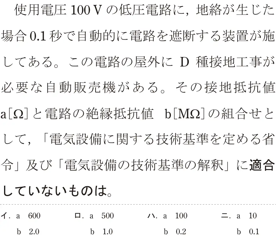令和6年度上期 第二種電気工事士 学科試験 問26:使用電圧100Vの低圧電路に、地絡が生じた場合0.1秒で自動的に電路を遮断する装置が施してある。この電路の屋外に D 種接地工事が必要な自動販売機がある。その接地抵抗値a[Ω]と電路の絶縁抵抗値 b[M22]の組合せとして、「電気設備に関する技術基準を定める省令」及び「電気設備の技術基準の解釈」に適合していないものは。