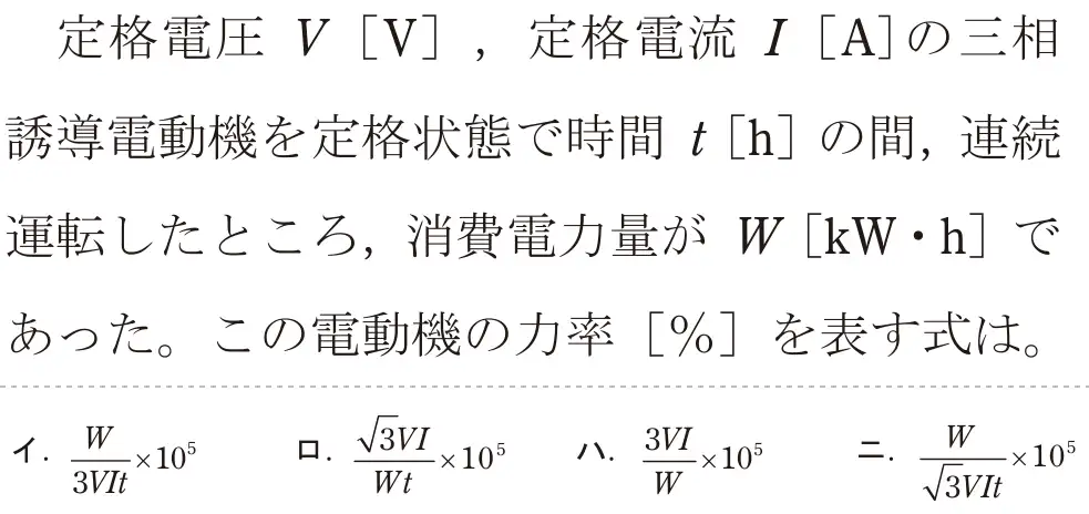 令和6年度下期 第二種電気工事士 学科試験 問5:定格電圧 V[V],定格電流 「 [A]の三相誘導電動機を定格状態で時間+[h]の間、連続運転したところ、消費電力量が W [kW・h]であった。この電動機の力率[%]を表す式は。