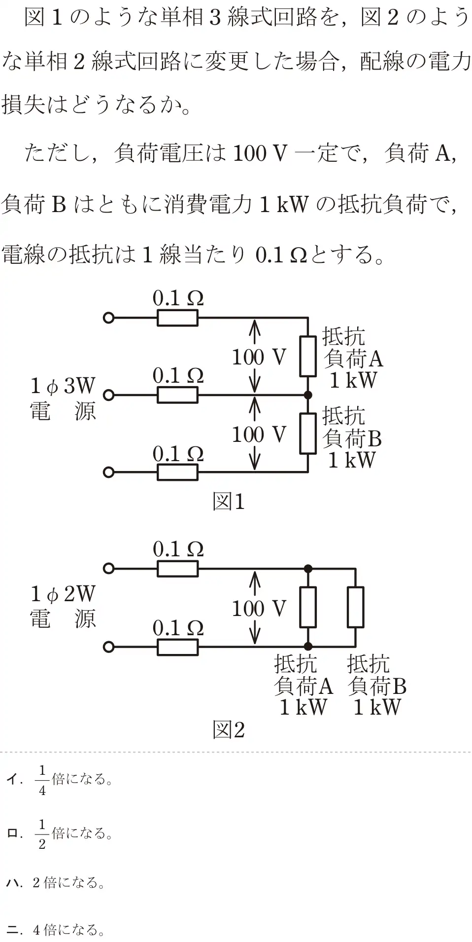 令和6年度下期 第二種電気工事士 学科試験 問7:図1のような単相3線式回路を、図2のような単相2線式回路に変更した場合、配線の電力損失はどうなるか。ただし、負荷電圧は100V一定で,負荷 A,負荷 B はともに消費電力1kWの抵抗負荷で,電線の抵抗は1線当たり 0.1gとする。