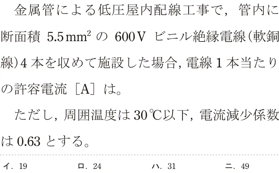 令和6年度下期 第二種電気工事士 学科試験 問8:金属管による低圧屋内配線工事で、管内に断面積 5.5mm²の 600V ビニル絶縁電線(軟銅線)4本を収めて施設した場合,電線1本当たりの許容電流 [A]は。ただし、周囲温度は30°C以下,電流減少係数は0.63とする。