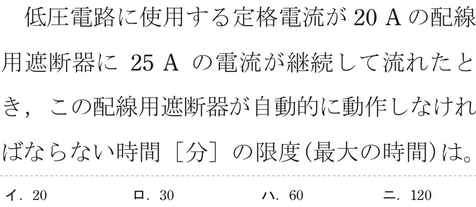 令和6年度下期 第二種電気工事士 学科試験 問15:低圧電路に使用する定格電流が 20 Aの配線用遮断器に25 A の電流が継続して流れたとき、この配線用遮断器が自動に動作しなければならない時間 [分]の限度(最大の時間)は。