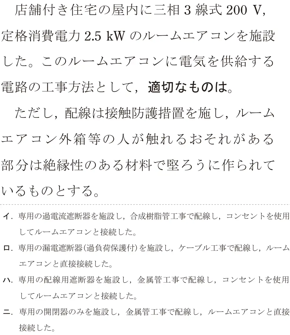 令和6年度下期 第二種電気工事士 学科試験 問21:店舗付き住宅の屋内に三相3線式 200V,定格消費電力2.5kWのルームエアコンを施設した。このルームエアコンに電気を供給する電路の工事方法として、適切なものは。ただし、配線は接触防護措置を施し、ルームエアコン外箱等の人が触れるおそれがある部分は絶縁性のある材料で堅ろうに作られているものとする。