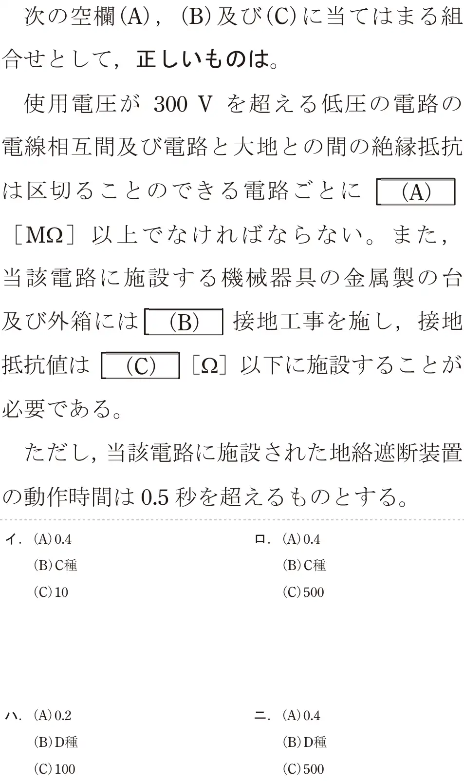 令和6年度下期 第二種電気工事士 学科試験 問26:次の空欄(A),(B)及び(C)に当てはまる組合せとして、正しいものは。使用電圧が 300 V を超える低圧の電路の電線相互間及び電路と大地との間の絶縁抵抗は区切ることのできる電路ごとに(A)[MS]以上でなければならない。また,当該電路に施設する機械器具の金属製の台及び外箱には(B)」接地工事を施し,接地抵抗値は(C)[Q2]以下に施設することが必要である。ただし、当該電路に施設された地絡遮断装置の動作時間は0.5秒を超えるものとする。