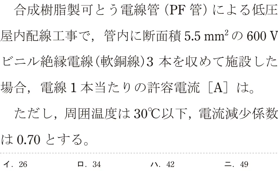 令和7年度上期 第二種電気工事士 学科試験 問8:合成樹脂製可とう電線管 (PF 管)による低圧屋内配線工事で、管内に断面積5.5mm²の600 Vビニル絶縁電線(軟銅線)3本を収めて施設した場合,電線1本当たりの許容電流 [A]]は。ただし、周囲温度は30°C以下,電流減少係数は0.70とする。