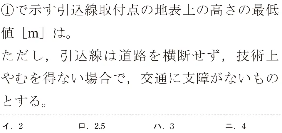 令和7年度上期 第二種電気工事士 学科試験 問31:①で示す引線取付点の地表上の高さの最低値 [m]は。ただし、引込線は道路を横断せず,技術上やむを得ない場合で,交通に支障がないものとする。