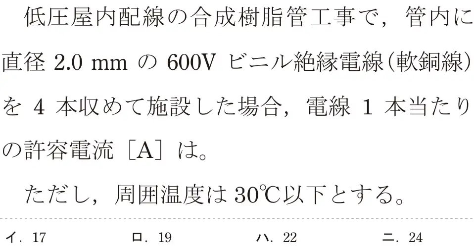令和7年度下期 第二種電気工事士 学科試験 問8:低圧屋内配線の合成樹脂管工事で,管内に直径2.0mm の 600V ビニル絶縁電線(軟銅線)を4本収めて施設した場合、電線 1 本当たりの許容電流 [A]は。ただし、周囲温度は 30°C以下とする。