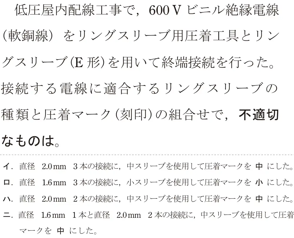 令和7年度下期 第二種電気工事士 学科試験 問19:低圧屋内配線工事で,600V ビニル絶縁電線(軟銅線)をリングスリーブ用圧着工具とリングスリーブ(E形)を用いて終端接続を行った。接続する電線に適合するリングスリーブの種類と圧着マーク(刻印)の組合せで,不適切なものは。