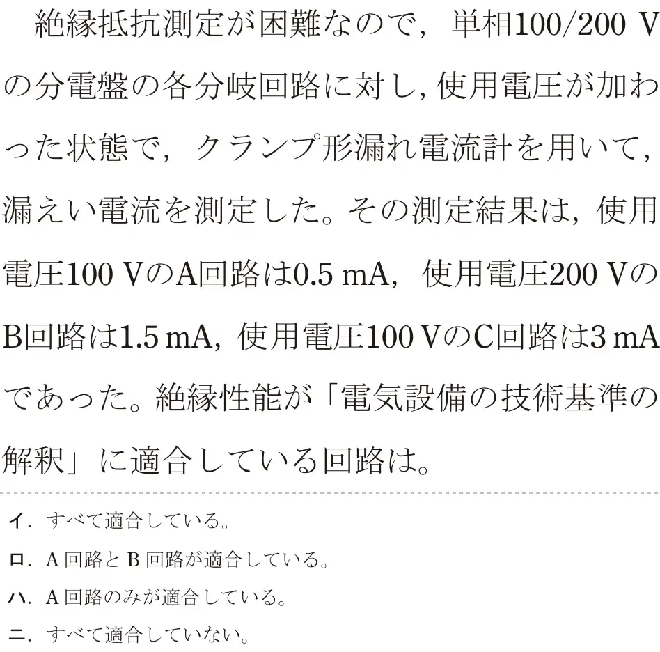 令和7年度下期 第二種電気工事士 学科試験 問25:絶縁抵抗測定が困難なので,単相100/200 Vの分電盤の各分岐回路に対し、使用電圧が加わった状態で,クランプ形漏れ電流計を用いて,漏えい電流を測定した。その測定結果は、使用電圧100VのA回路は0.5 mA,使用電圧200VのB回路は1.5 mA, 使用電圧100VのC回路は3mAであった。絶縁性能が「電気設備の技術基準の解釈」に適合している回路は。