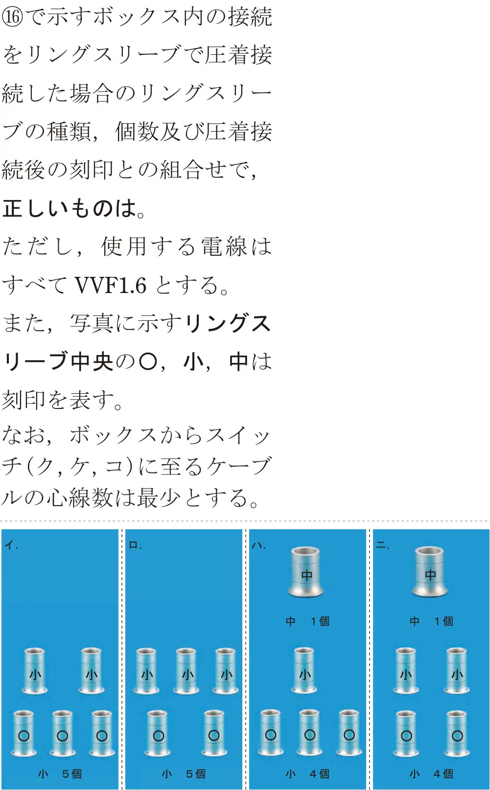 令和7年度下期 第二種電気工事士 学科試験 問46:⑯で示すボックス内の接続をリングスリーブで圧着接続した場合のリングスリーブの種類、個数及び圧着接続後の刻印との組合せで,正しいものは。ただし、使用する電線はすべてVVF1.6とする。また、写真に示すリングスリーブ中央の◎,小、中は刻印を表す。なお,ボックスからスイッチ(ク、ケ、コ)に至るケーブルの心線数は最少とする。