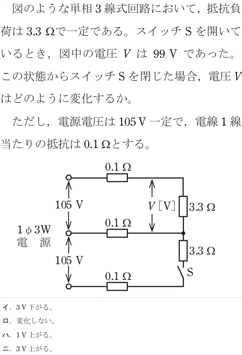 令和8年度上期 第二種電気工事士 学科試験 問7:図のような単相3線式回路において、抵抗負荷は3.3 2で一定である。スイッチSを開いているとき、図中の電圧Vは 99Vであった。この状態からスイッチSを閉じた場合、電圧Vはどのように変化するか。ただし、電源電圧は 105V一定で,電線1線当たりの抵抗は 0.122とする。