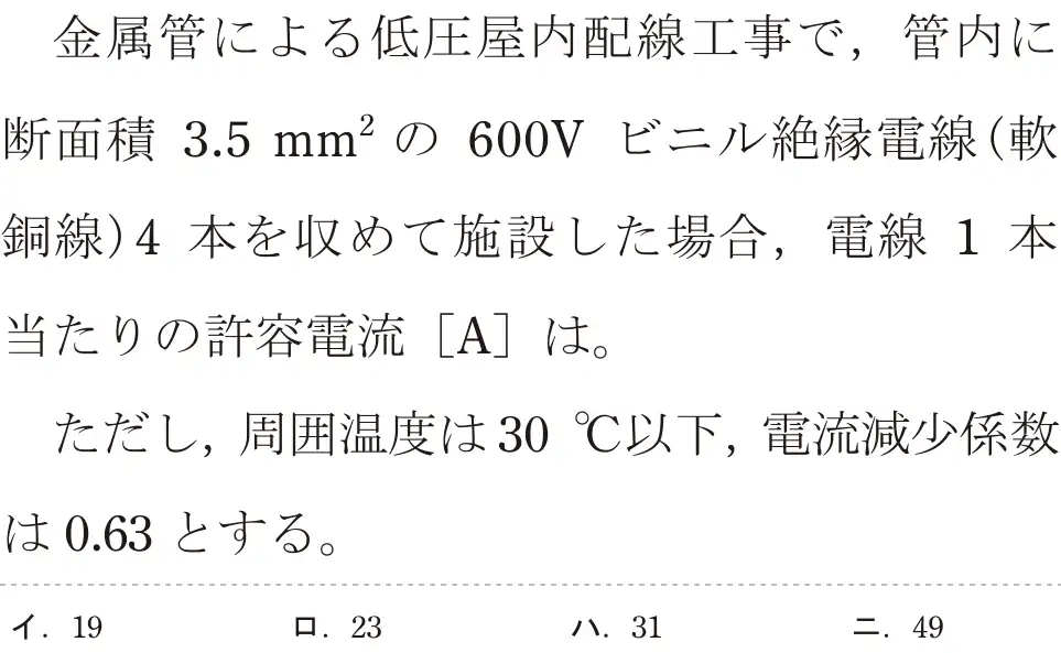 令和8年度上期 第二種電気工事士 学科試験 問8:金属管による低圧屋内配線工事で,管内に断面積 3.5mm²の 600V ビニル絶縁電線(軟銅線)4本を収めて施設した場合,電線 1本当たりの許容電流 [A]は。ただし、周囲温度は30°C以下,電流減少係数は0.63 とする。