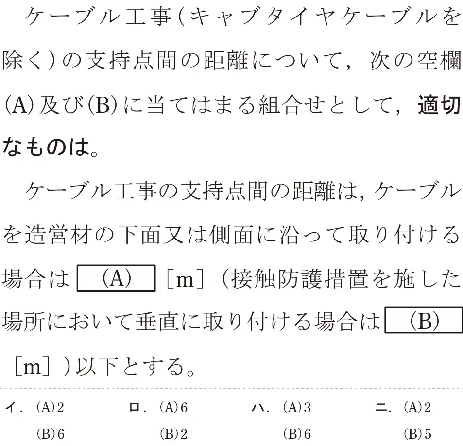 令和8年度上期 第二種電気工事士 学科試験 問20:ケーブル工事(キャブタイヤケーブルを除く)の支持点間の距離について、次の空欄(A)及び(B)に当てはまる組合せとして、適切なものは。ケーブル工事の支持点間の距離は、ケーブルを造営材の下面又は側面に沿って取り付ける場合は(A)[m](接触防護措置を施した場所において垂直に取り付ける場合は(B)[m])以下とする。